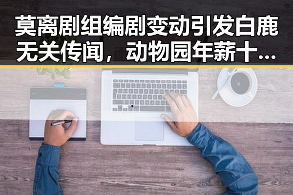 莫离剧组编剧变动引发白鹿无关传闻，动物园年薪十万元招扮黑熊反映抽象越受欢迎新趋势